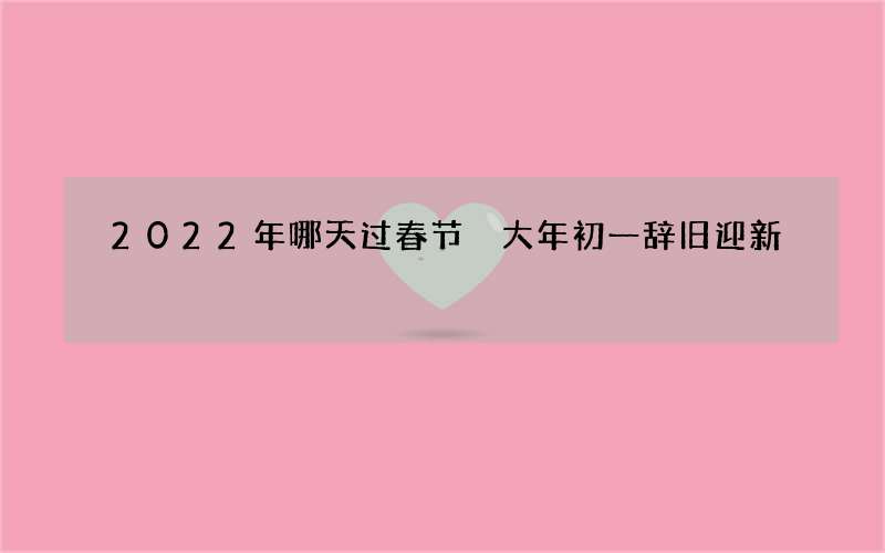 2022年哪天过春节 大年初一辞旧迎新